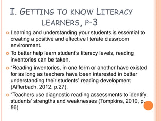 I. GETTING TO KNOW LITERACY
LEARNERS, P-3
 Learning and understanding your students is essential to
creating a positive and effective literate classroom
environment.
 To better help learn student’s literacy levels, reading
inventories can be taken.
 “Reading inventories, in one form or another have existed
for as long as teachers have been interested in better
understanding their students’ reading development
(Afflerbach, 2012, p.27).
 “Teachers use diagnostic reading assessments to identify
students’ strengths and weaknesses (Tompkins, 2010, p.
86)
 