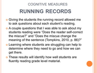 COGNITIVE MEASURES
RUNNING RECORDS
 Giving the students the running record allowed me
to ask questions about each student’s reading.
 A couple questions that I was able to ask about my
students reading were “Does the reader self-correct
the miscue?” and “Does the miscue change the
meaning of the sentence (Tompkins, 2010, p. 86)?”
 Learning where students are struggling can help to
determine where they need to go and how we can
get there.
 These results will identify how well students are
fluently reading grade level material.
 