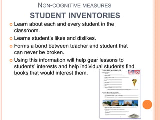 NON-COGNITIVE MEASURES
STUDENT INVENTORIES
 Learn about each and every student in the
classroom.
 Learns student’s likes and dislikes.
 Forms a bond between teacher and student that
can never be broken.
 Using this information will help gear lessons to
students’ interests and help individual students find
books that would interest them.
 