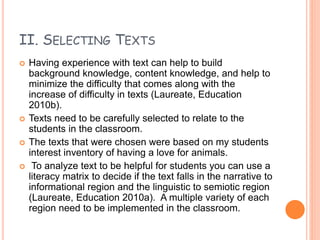 II. SELECTING TEXTS
 Having experience with text can help to build
background knowledge, content knowledge, and help to
minimize the difficulty that comes along with the
increase of difficulty in texts (Laureate, Education
2010b).
 Texts need to be carefully selected to relate to the
students in the classroom.
 The texts that were chosen were based on my students
interest inventory of having a love for animals.
 To analyze text to be helpful for students you can use a
literacy matrix to decide if the text falls in the narrative to
informational region and the linguistic to semiotic region
(Laureate, Education 2010a). A multiple variety of each
region need to be implemented in the classroom.
 