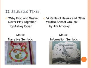 II. SELECTING TEXTS
 “Why Frog and Snake
Never Play Together”
by Ashley Bryan
Matrix
Narrative Semiotic
 “A Kettle of Hawks and Other
Wildlife Animal Groups”
by Jim Arnosky
Matrix
Information Semiotic
 
