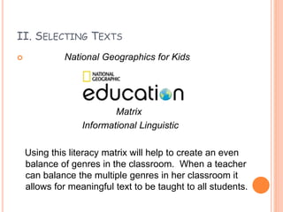 II. SELECTING TEXTS
 National Geographics for Kids
Matrix
Informational Linguistic
Using this literacy matrix will help to create an even
balance of genres in the classroom. When a teacher
can balance the multiple genres in her classroom it
allows for meaningful text to be taught to all students.
 