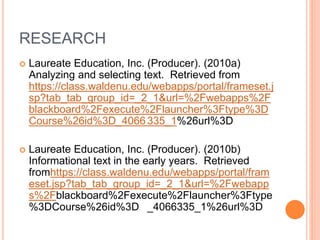 RESEARCH
 Laureate Education, Inc. (Producer). (2010a)
Analyzing and selecting text. Retrieved from
https://class.waldenu.edu/webapps/portal/frameset.j
sp?tab_tab_group_id=_2_1&url=%2Fwebapps%2F
blackboard%2Fexecute%2Flauncher%3Ftype%3D
Course%26id%3D_4066 335_1%26url%3D
 Laureate Education, Inc. (Producer). (2010b)
Informational text in the early years. Retrieved
fromhttps://class.waldenu.edu/webapps/portal/fram
eset.jsp?tab_tab_group_id=_2_1&url=%2Fwebapp
s%2Fblackboard%2Fexecute%2Flauncher%3Ftype
%3DCourse%26id%3D _4066335_1%26url%3D
 