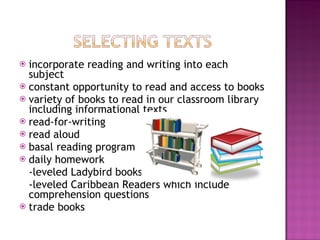 incorporate reading and writing into each subject constant opportunity to read and access to books variety of books to read in our classroom library including informational texts read-for-writing  read aloud basal reading program  daily homework -leveled Ladybird books  -leveled Caribbean Readers which include  comprehension questions trade books 