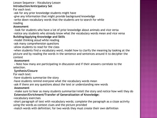 Lesson Sequence : Vocabulary Lesson Introduction/Anticipatory Set For each text: -ask for any prior knowledge students might have -give any information that might provide background knowledge  -write down vocabulary words that the students are to search for while reading  Assessment   -look for students who have a lot of prior knowledge about animals and vice versa -notice any students who already know what the vocabulary words mean and vice versa Building/Applying Knowledge and Skills -model thinking aloud while reading -ask many comprehension questions -allow students to read for the class -when students find a vocabulary word, model how to clarify the meaning by looking at the picture and by reading the words in the sentence and sentences around it to decipher the context   Assessment   -  Note how many are participating in discussion and if their answers correlate to the selection.   Synthesis/Closure  For each text: -have students summarize the story -have students remind everyone what the vocabulary words mean -ask if there are any questions about the text or understanding new words   Assessment   -make sure to hear as many students summarize/retell the story and notice how well they do   Extension/Enrichment/Transfer of Generalization of Knowledge:  - vocabulary exercises -short paragraph of text with vocabulary words; complete the paragraph as a cloze activity using the words as context clues and the picture provided  -match words with definition; for two words they must create their own definition        