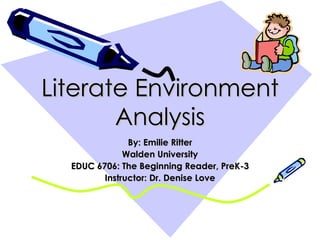 Literate Environment Analysis By: Emilie Ritter Walden University EDUC 6706: The Beginning Reader, PreK-3 Instructor: Dr. Denise Love 