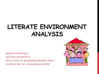 LITERATE ENVIRONMENT
       ANALYSIS

MEGAN CHARCHALIS
WALDEN UNIVERSITY
EDUC 6706G -10: BEGINNING READER PREK -3
INSTRUCTOR: DR. CASSANDRA BOSIER
 