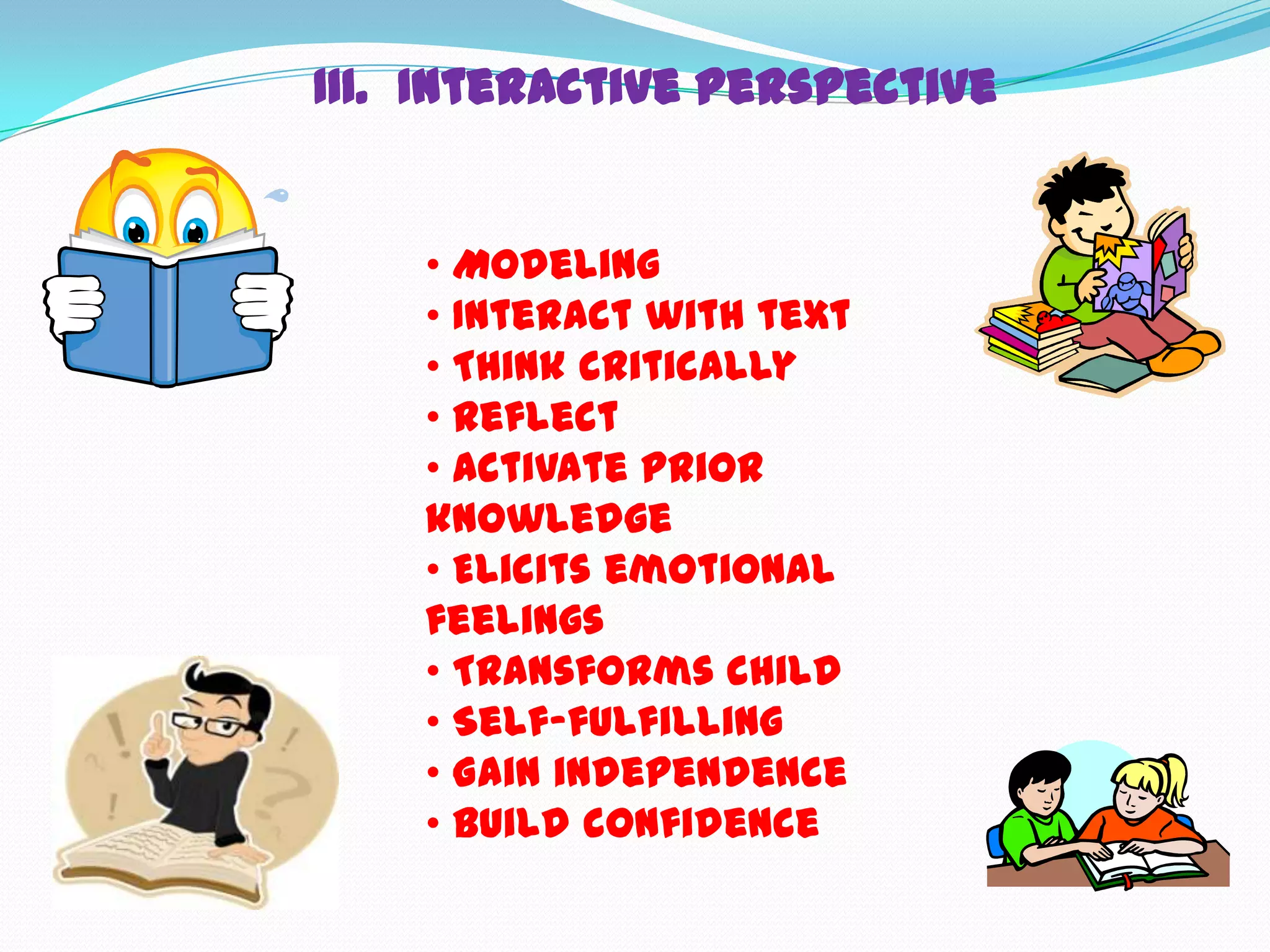 III. Interactive Perspective


    • Modeling
    • Interact with text
    • Think critically
    • Reflect
    • Activate prior
    knowledge
    • Elicits emotional
    feelings
    • Transforms child
    • Self-fulfilling
    • Gain independence
    • Build confidence
 
