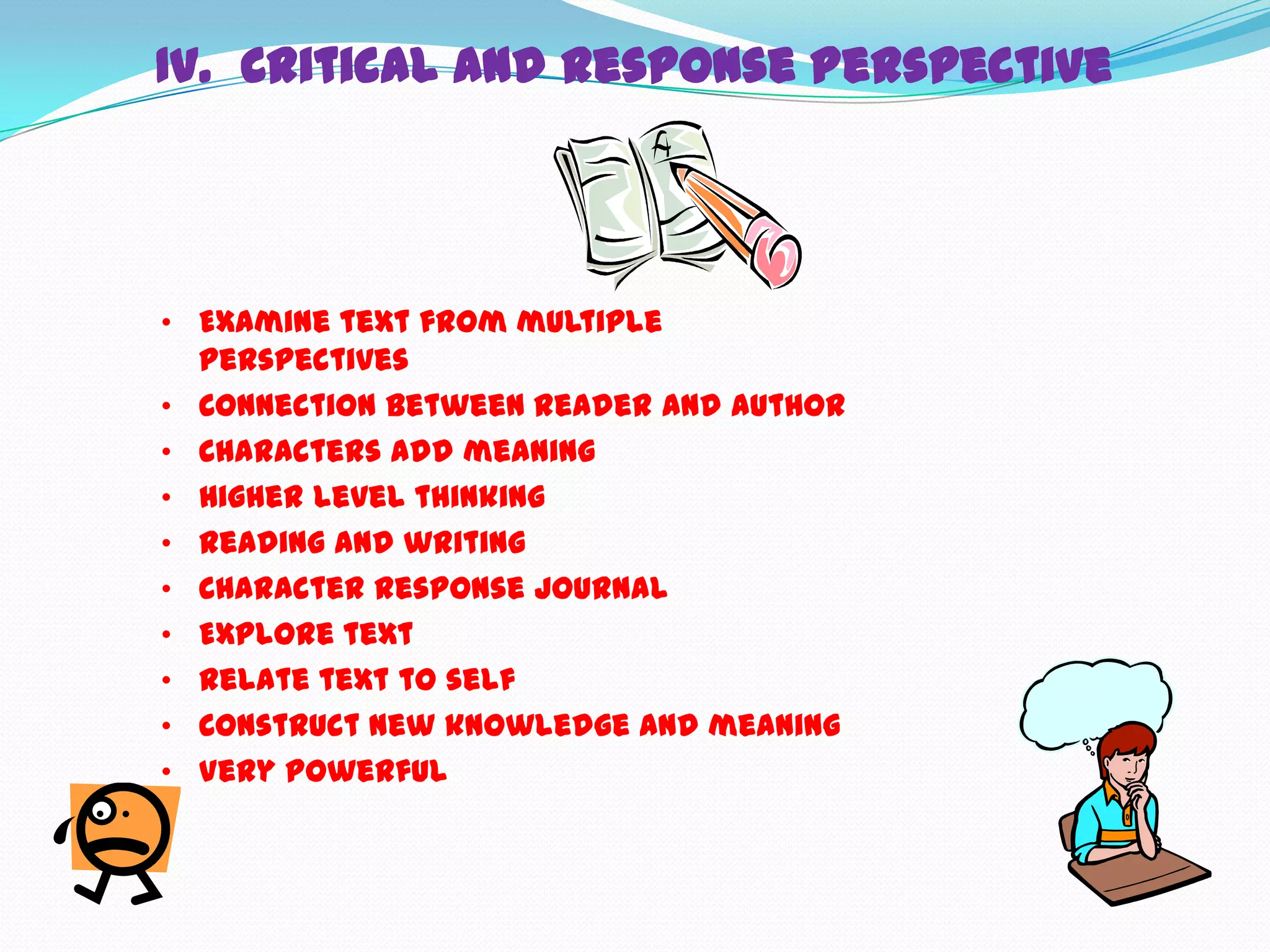 IV. Critical and Response Perspective




• Examine text from multiple
  perspectives
• Connection between reader and author
• Characters add meaning
• Higher level thinking
• Reading and writing
• Character response journal
• Explore text
• Relate text to self
• Construct new knowledge and meaning
• Very powerful
 