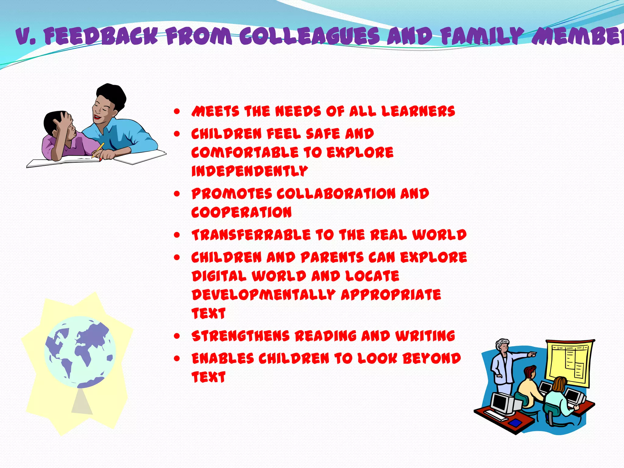 V. Feedback from Colleagues and Family Member

            Meets the needs of all learners
            Children feel safe and
               comfortable to explore
               independently
              Promotes collaboration and
               cooperation
              Transferrable to the real world
              Children and parents can explore
               digital world and locate
               developmentally appropriate
               text
              Strengthens reading and writing
              Enables children to look beyond
               text
 