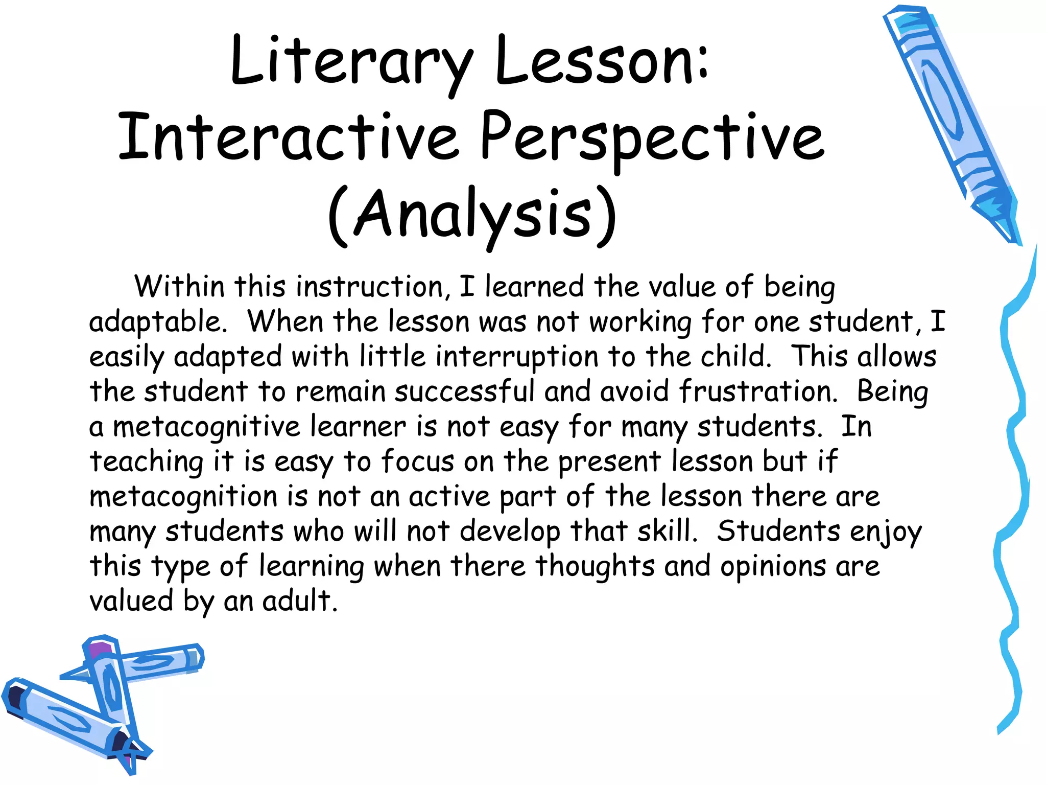 Literary Lesson:
Interactive Perspective
(Analysis)
Within this instruction, I learned the value of being
adaptable. When the lesson was not working for one student, I
easily adapted with little interruption to the child. This allows
the student to remain successful and avoid frustration. Being
a metacognitive learner is not easy for many students. In
teaching it is easy to focus on the present lesson but if
metacognition is not an active part of the lesson there are
many students who will not develop that skill. Students enjoy
this type of learning when there thoughts and opinions are
valued by an adult.
 