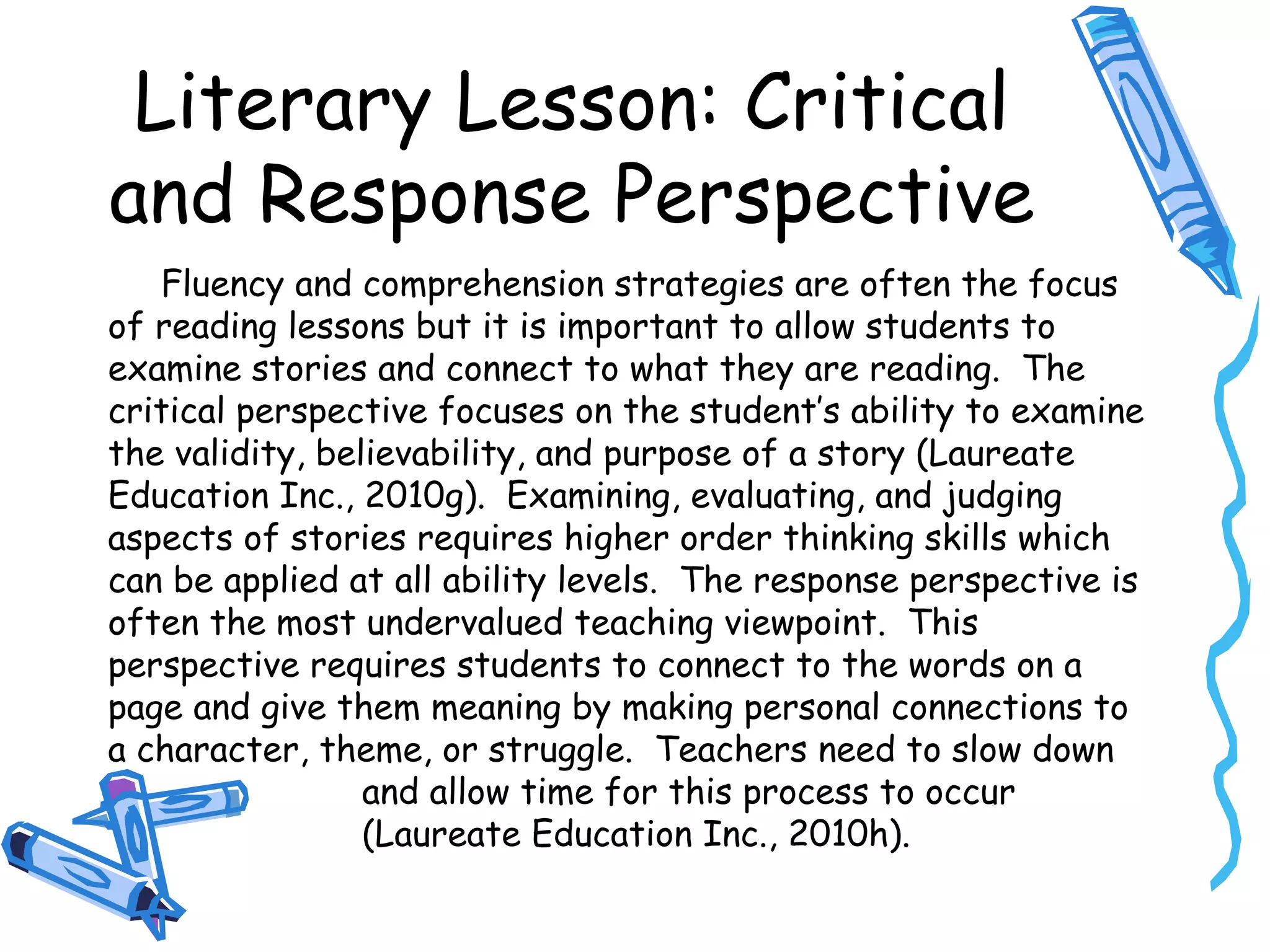 Literary Lesson: Critical
and Response Perspective
Fluency and comprehension strategies are often the focus
of reading lessons but it is important to allow students to
examine stories and connect to what they are reading. The
critical perspective focuses on the student’s ability to examine
the validity, believability, and purpose of a story (Laureate
Education Inc., 2010g). Examining, evaluating, and judging
aspects of stories requires higher order thinking skills which
can be applied at all ability levels. The response perspective is
often the most undervalued teaching viewpoint. This
perspective requires students to connect to the words on a
page and give them meaning by making personal connections to
a character, theme, or struggle. Teachers need to slow down
and allow time for this process to occur
(Laureate Education Inc., 2010h).
 