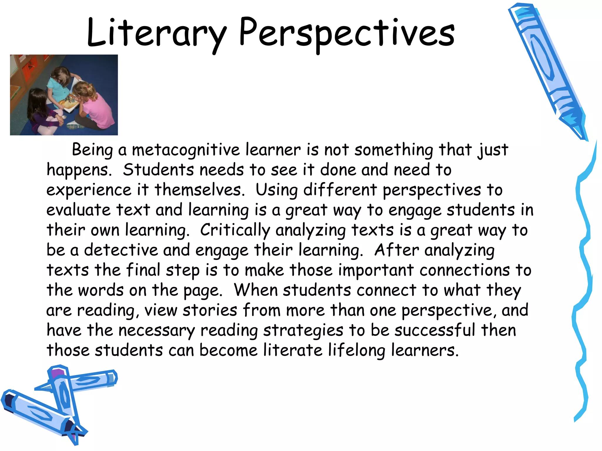 Literary Perspectives
Being a metacognitive learner is not something that just
happens. Students needs to see it done and need to
experience it themselves. Using different perspectives to
evaluate text and learning is a great way to engage students in
their own learning. Critically analyzing texts is a great way to
be a detective and engage their learning. After analyzing
texts the final step is to make those important connections to
the words on the page. When students connect to what they
are reading, view stories from more than one perspective, and
have the necessary reading strategies to be successful then
those students can become literate lifelong learners.
 
