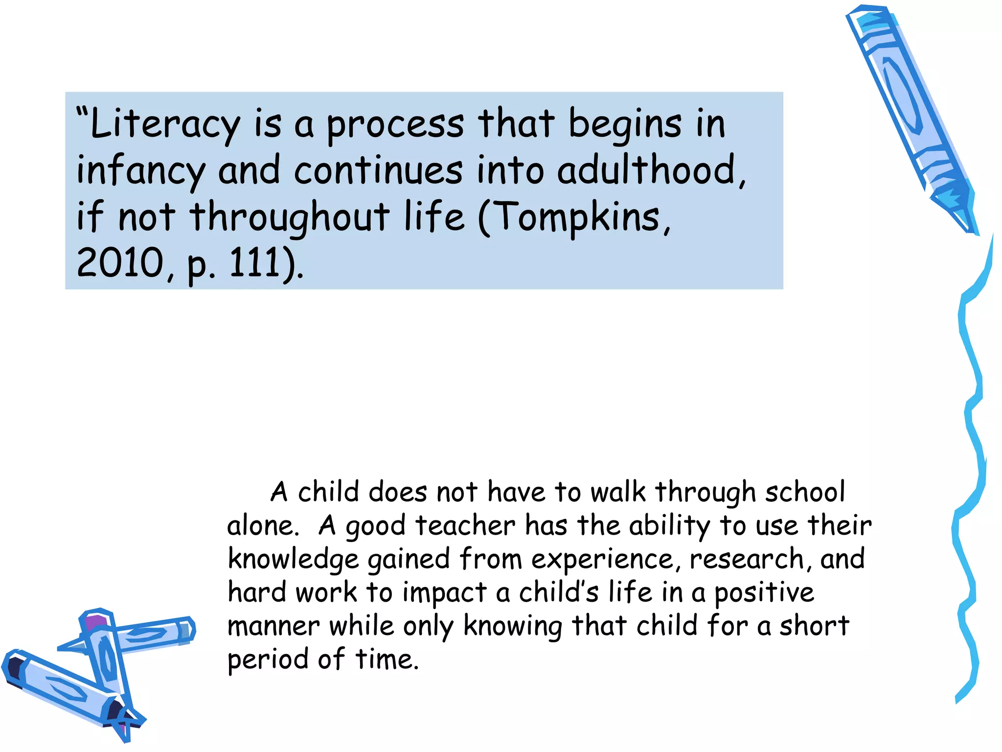 “Literacy is a process that begins in
infancy and continues into adulthood,
if not throughout life (Tompkins,
2010, p. 111).
A child does not have to walk through school
alone. A good teacher has the ability to use their
knowledge gained from experience, research, and
hard work to impact a child’s life in a positive
manner while only knowing that child for a short
period of time.
 