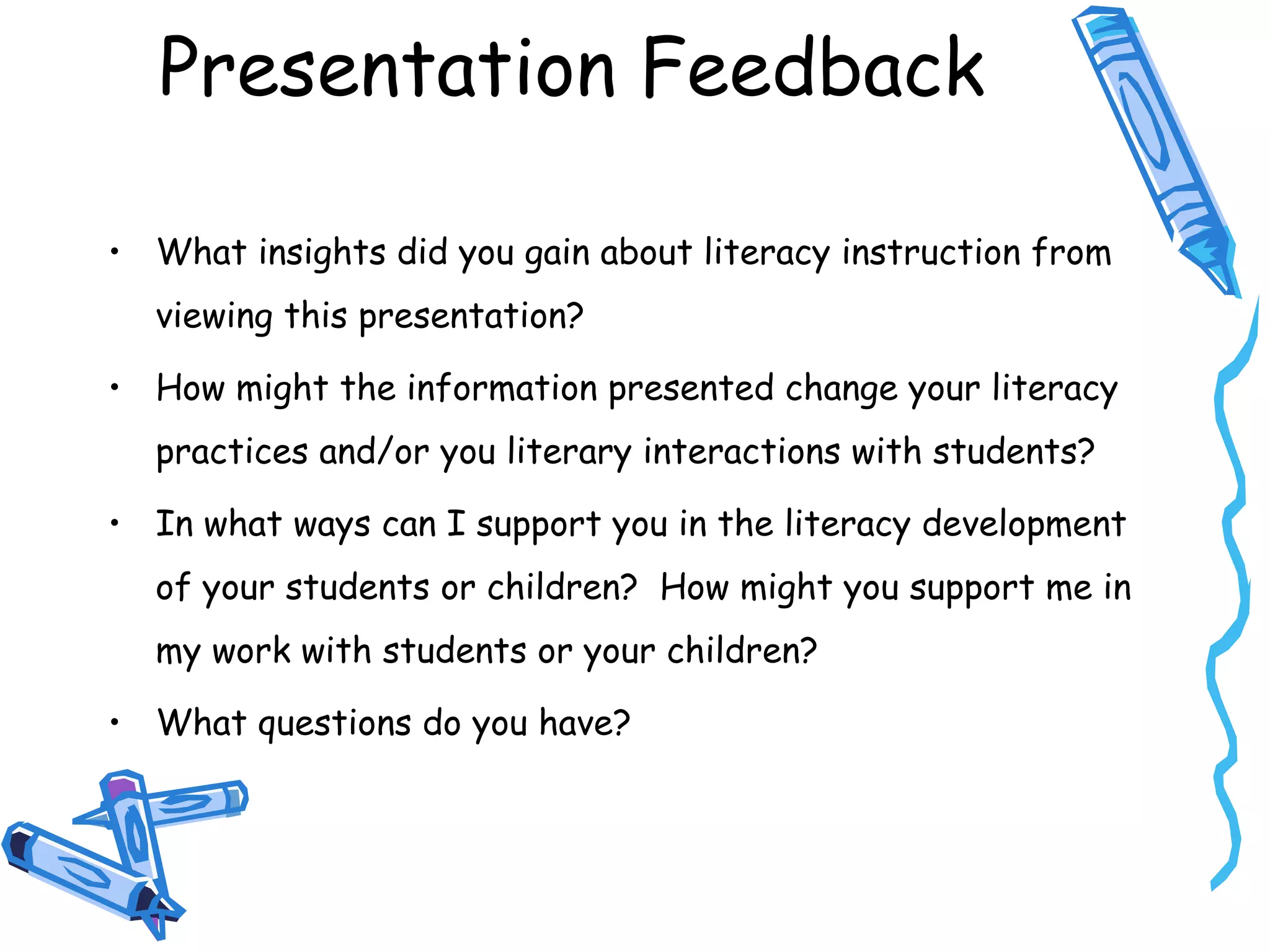 Presentation Feedback
• What insights did you gain about literacy instruction from
viewing this presentation?
• How might the information presented change your literacy
practices and/or you literary interactions with students?
• In what ways can I support you in the literacy development
of your students or children? How might you support me in
my work with students or your children?
• What questions do you have?
 