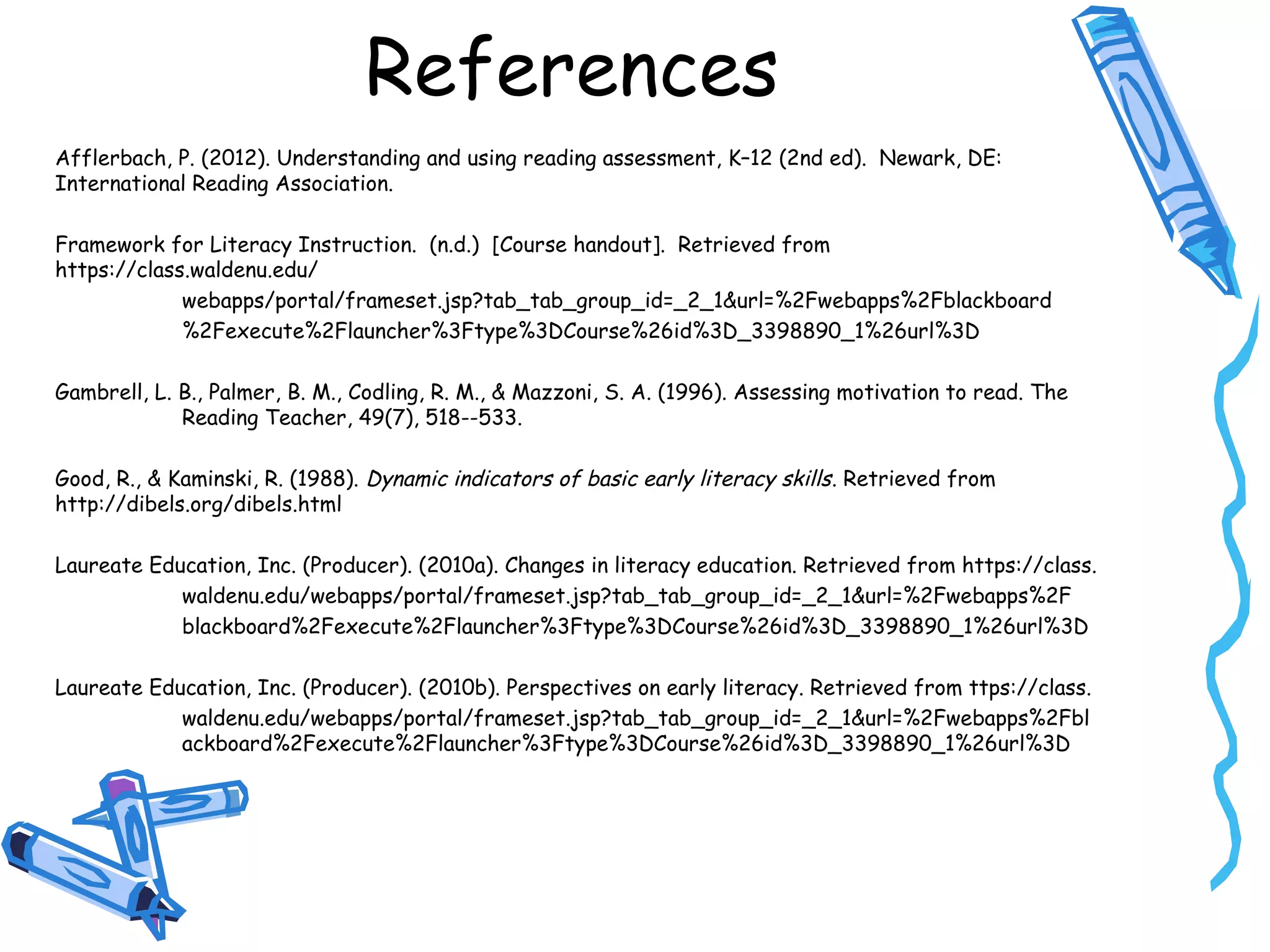 References
Afflerbach, P. (2012). Understanding and using reading assessment, K–12 (2nd ed). Newark, DE:
International Reading Association.
Framework for Literacy Instruction. (n.d.) [Course handout]. Retrieved from
https://class.waldenu.edu/
webapps/portal/frameset.jsp?tab_tab_group_id=_2_1&url=%2Fwebapps%2Fblackboard
%2Fexecute%2Flauncher%3Ftype%3DCourse%26id%3D_3398890_1%26url%3D
Gambrell, L. B., Palmer, B. M., Codling, R. M., & Mazzoni, S. A. (1996). Assessing motivation to read. The
Reading Teacher, 49(7), 518--533.
Good, R., & Kaminski, R. (1988). Dynamic indicators of basic early literacy skills. Retrieved from
http://dibels.org/dibels.html
Laureate Education, Inc. (Producer). (2010a). Changes in literacy education. Retrieved from https://class.
waldenu.edu/webapps/portal/frameset.jsp?tab_tab_group_id=_2_1&url=%2Fwebapps%2F
blackboard%2Fexecute%2Flauncher%3Ftype%3DCourse%26id%3D_3398890_1%26url%3D
Laureate Education, Inc. (Producer). (2010b). Perspectives on early literacy. Retrieved from ttps://class.
waldenu.edu/webapps/portal/frameset.jsp?tab_tab_group_id=_2_1&url=%2Fwebapps%2Fbl
ackboard%2Fexecute%2Flauncher%3Ftype%3DCourse%26id%3D_3398890_1%26url%3D
 