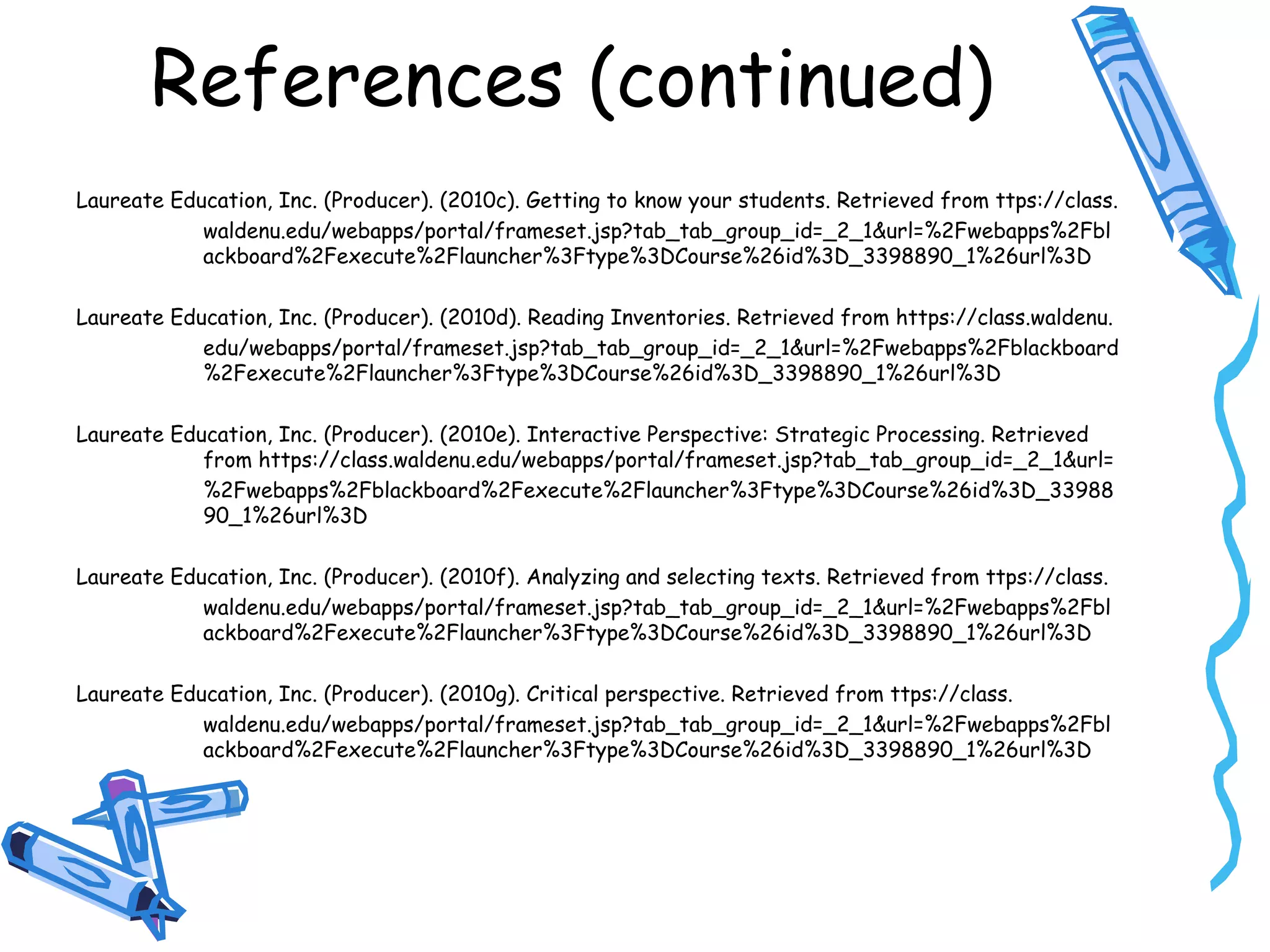 References (continued)
Laureate Education, Inc. (Producer). (2010c). Getting to know your students. Retrieved from ttps://class.
waldenu.edu/webapps/portal/frameset.jsp?tab_tab_group_id=_2_1&url=%2Fwebapps%2Fbl
ackboard%2Fexecute%2Flauncher%3Ftype%3DCourse%26id%3D_3398890_1%26url%3D
Laureate Education, Inc. (Producer). (2010d). Reading Inventories. Retrieved from https://class.waldenu.
edu/webapps/portal/frameset.jsp?tab_tab_group_id=_2_1&url=%2Fwebapps%2Fblackboard
%2Fexecute%2Flauncher%3Ftype%3DCourse%26id%3D_3398890_1%26url%3D
Laureate Education, Inc. (Producer). (2010e). Interactive Perspective: Strategic Processing. Retrieved
from https://class.waldenu.edu/webapps/portal/frameset.jsp?tab_tab_group_id=_2_1&url=
%2Fwebapps%2Fblackboard%2Fexecute%2Flauncher%3Ftype%3DCourse%26id%3D_33988
90_1%26url%3D
Laureate Education, Inc. (Producer). (2010f). Analyzing and selecting texts. Retrieved from ttps://class.
waldenu.edu/webapps/portal/frameset.jsp?tab_tab_group_id=_2_1&url=%2Fwebapps%2Fbl
ackboard%2Fexecute%2Flauncher%3Ftype%3DCourse%26id%3D_3398890_1%26url%3D
Laureate Education, Inc. (Producer). (2010g). Critical perspective. Retrieved from ttps://class.
waldenu.edu/webapps/portal/frameset.jsp?tab_tab_group_id=_2_1&url=%2Fwebapps%2Fbl
ackboard%2Fexecute%2Flauncher%3Ftype%3DCourse%26id%3D_3398890_1%26url%3D
 