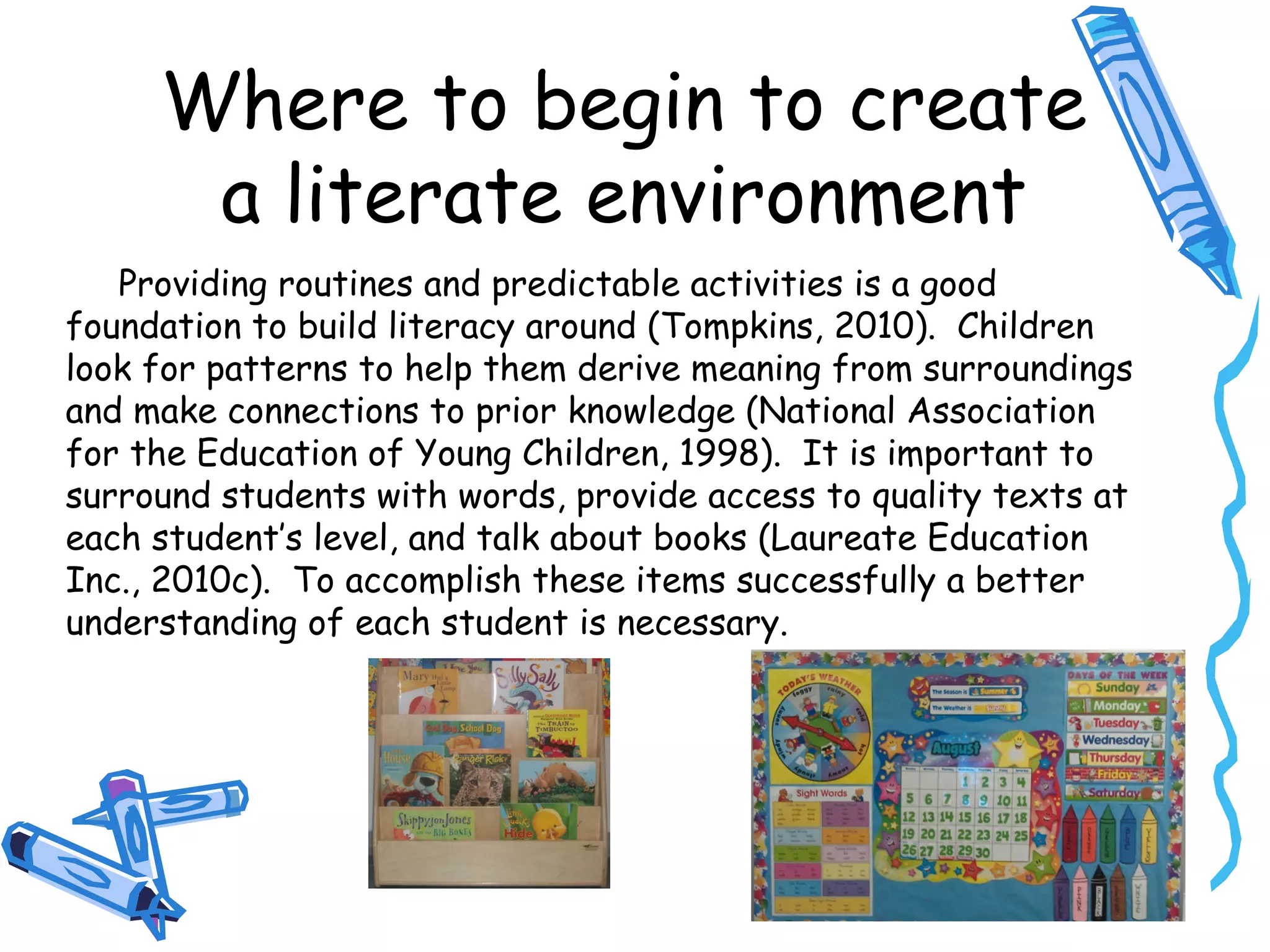 Where to begin to create
a literate environment
Providing routines and predictable activities is a good
foundation to build literacy around (Tompkins, 2010). Children
look for patterns to help them derive meaning from surroundings
and make connections to prior knowledge (National Association
for the Education of Young Children, 1998). It is important to
surround students with words, provide access to quality texts at
each student’s level, and talk about books (Laureate Education
Inc., 2010c). To accomplish these items successfully a better
understanding of each student is necessary.
 