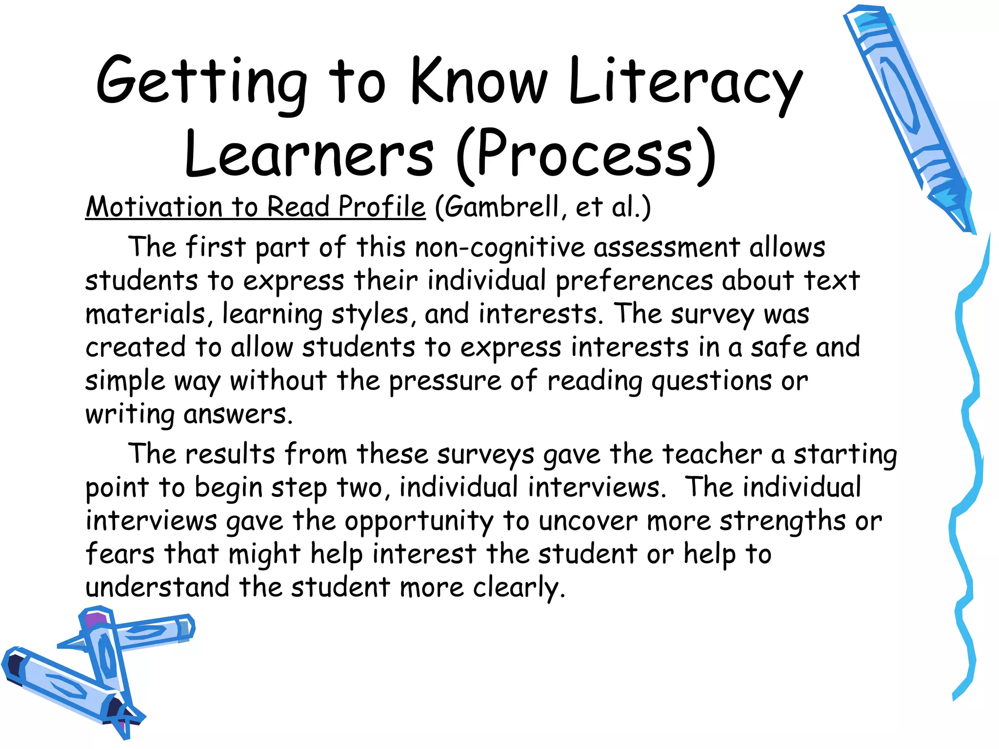Getting to Know Literacy
Learners (Process)
Motivation to Read Profile (Gambrell, et al.)
The first part of this non-cognitive assessment allows
students to express their individual preferences about text
materials, learning styles, and interests. The survey was
created to allow students to express interests in a safe and
simple way without the pressure of reading questions or
writing answers.
The results from these surveys gave the teacher a starting
point to begin step two, individual interviews. The individual
interviews gave the opportunity to uncover more strengths or
fears that might help interest the student or help to
understand the student more clearly.
 