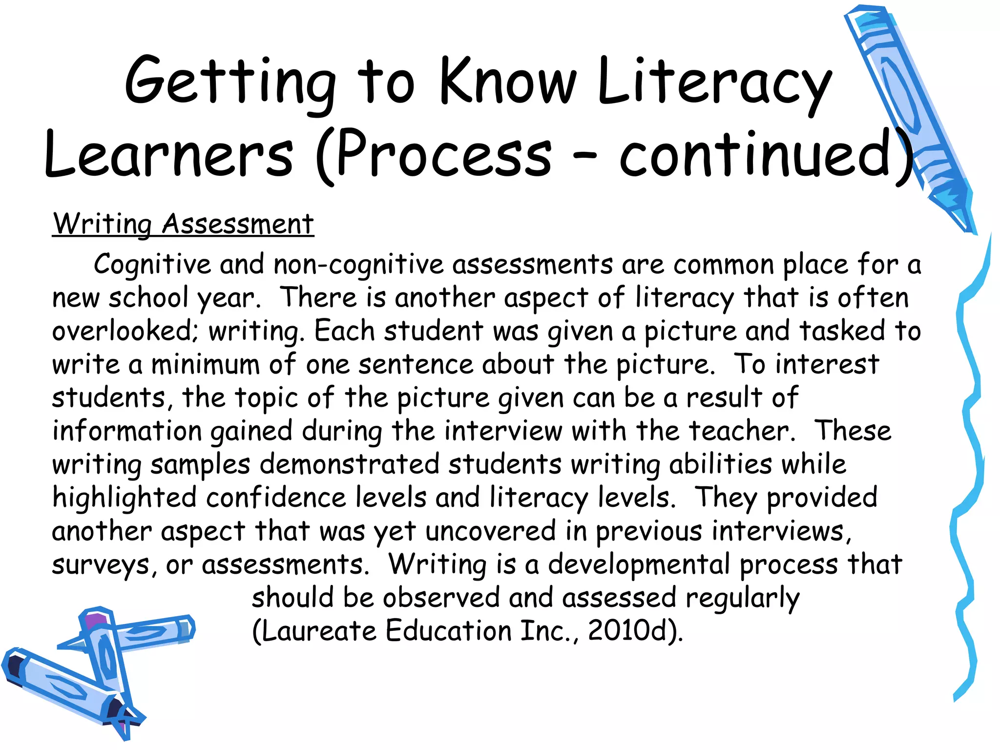 Getting to Know Literacy
Learners (Process – continued)
Writing Assessment
Cognitive and non-cognitive assessments are common place for a
new school year. There is another aspect of literacy that is often
overlooked; writing. Each student was given a picture and tasked to
write a minimum of one sentence about the picture. To interest
students, the topic of the picture given can be a result of
information gained during the interview with the teacher. These
writing samples demonstrated students writing abilities while
highlighted confidence levels and literacy levels. They provided
another aspect that was yet uncovered in previous interviews,
surveys, or assessments. Writing is a developmental process that
should be observed and assessed regularly
(Laureate Education Inc., 2010d).
 