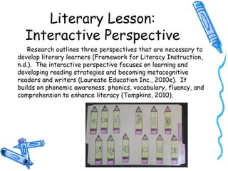 Literary Lesson:
Interactive Perspective
Research outlines three perspectives that are necessary to
develop literary learners (Framework for Literacy Instruction,
n.d.). The interactive perspective focuses on learning and
developing reading strategies and becoming metacognitive
readers and writers (Laureate Education Inc., 2010e). It
builds on phonemic awareness, phonics, vocabulary, fluency, and
comprehension to enhance literacy (Tompkins, 2010).
 
