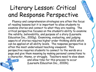 Literary Lesson: Critical
and Response Perspective
Fluency and comprehension strategies are often the focus
of reading lessons but it is important to allow students to
examine stories and connect to what they are reading. The
critical perspective focuses on the student’s ability to examine
the validity, believability, and purpose of a story (Laureate
Education Inc., 2010g). Examining, evaluating, and judging
aspects of stories requires higher order thinking skills which
can be applied at all ability levels. The response perspective is
often the most undervalued teaching viewpoint. This
perspective requires students to connect to the words on a
page and give them meaning by making personal connections to
a character, theme, or struggle. Teachers need to slow down
and allow time for this process to occur
(Laureate Education Inc., 2010h).
 