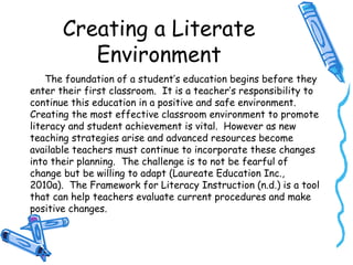 Creating a Literate
Environment
The foundation of a student’s education begins before they
enter their first classroom. It is a teacher’s responsibility to
continue this education in a positive and safe environment.
Creating the most effective classroom environment to promote
literacy and student achievement is vital. However as new
teaching strategies arise and advanced resources become
available teachers must continue to incorporate these changes
into their planning. The challenge is to not be fearful of
change but be willing to adapt (Laureate Education Inc.,
2010a). The Framework for Literacy Instruction (n.d.) is a tool
that can help teachers evaluate current procedures and make
positive changes.
 