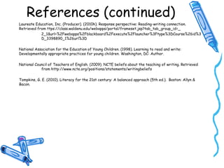 References (continued)
Laureate Education, Inc. (Producer). (2010h). Response perspective: Reading-writing connection.
Retrieved from ttps://class.waldenu.edu/webapps/portal/frameset.jsp?tab_tab_group_id=_
2_1&url=%2Fwebapps%2Fblackboard%2Fexecute%2Flauncher%3Ftype%3DCourse%26id%3
D_3398890_1%26url%3D
National Association for the Education of Young Children. (1998). Learning to read and write:
Developmentally appropriate practices for young children. Washington, DC: Author.
National Council of Teachers of English. (2009). NCTE beliefs about the teaching of writing. Retrieved
from http://www.ncte.org/positions/statements/writingbeliefs
Tompkins, G. E. (2010). Literacy for the 21st century: A balanced approach (5th ed.). Boston: Allyn &
Bacon.
 