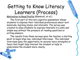 Getting to Know Literacy
Learners (Process)
Motivation to Read Profile (Gambrell, et al.)
The first part of this non-cognitive assessment allows
students to express their individual preferences about text
materials, learning styles, and interests. The survey was
created to allow students to express interests in a safe and
simple way without the pressure of reading questions or
writing answers.
The results from these surveys gave the teacher a starting
point to begin step two, individual interviews. The individual
interviews gave the opportunity to uncover more strengths or
fears that might help interest the student or help to
understand the student more clearly.
 