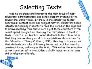 Selecting Texts
Reading programs and literacy is the main focus of most
educators, administrators, and school support systems in the
educational world today. Literacy is one connecting factor
between all content areas and subject matter. Educators focus
intently on teaching students to read the words on the page and
to derive meaning from those words, yet these educators often
do not spend enough time choosing the text placed in front of
those students. All teachers want students to learn to read so
that they can eventually read to learn (National Association for
the Education of Young Children, 1998). Reading to learn means
that students can take all literary forms and decipher meaning,
construct ideas, and analyze the text. This makes the selection
of texts presented to the students vitally important at all ages
and developmental levels.
 