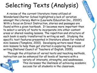 Selecting Texts (Analysis)
A review of the current literature items utilized at
Wonderland Charter School highlighted a lack of variation
amongst the Literacy Matrix (Laureate Education Inc., 2010f).
With a focus on Direct Instruction, stories and passages are
found within a given textbook. It becomes more important then
to select a variety of texts to incorporate into other content
areas or shared reading lessons. The repetition and structure of
each book is easily transferred to writing as well. Studying the
specific text features presented in literature allows for related
mini-lessons (Tompkins, 2010). Developing writers need these
mini-lessons to help them get started in exploring the process of
writing (National Council of Teachers of English, 2009).
Through the utilization of varied texts and teaching methods,
instruction can be enhanced for all levels of learners with a
variety of interests, strengths, and weaknesses.
This increases the likeliness of achieving academic
success for all students in the classroom.
 