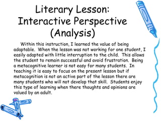 Literary Lesson:
Interactive Perspective
(Analysis)
Within this instruction, I learned the value of being
adaptable. When the lesson was not working for one student, I
easily adapted with little interruption to the child. This allows
the student to remain successful and avoid frustration. Being
a metacognitive learner is not easy for many students. In
teaching it is easy to focus on the present lesson but if
metacognition is not an active part of the lesson there are
many students who will not develop that skill. Students enjoy
this type of learning when there thoughts and opinions are
valued by an adult.
 