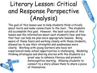 Literary Lesson: Critical
and Response Perspective
(Analysis)
The goal of this lesson was to help students think critically
about texts and make connections to the text. The students
did accomplish this goal. However, the best outcome of this
lesson was the information about each student’s fear and how
that fear can help me plan more appropriate lessons. Being
aware of these fears and working closely with these students,
allowed me to see their strengths and weaknesses more
clearly. Working with young learners who have not
experienced many school opportunities is challenging. Modeling
thinking strategies and sharing stories with the students is a
great way to enhance literacy and promote
metacognitive learning. Allowing students to
connect to a story allows them to share a piece
of themselves.
 