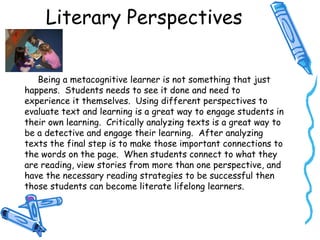 Literary Perspectives
Being a metacognitive learner is not something that just
happens. Students needs to see it done and need to
experience it themselves. Using different perspectives to
evaluate text and learning is a great way to engage students in
their own learning. Critically analyzing texts is a great way to
be a detective and engage their learning. After analyzing
texts the final step is to make those important connections to
the words on the page. When students connect to what they
are reading, view stories from more than one perspective, and
have the necessary reading strategies to be successful then
those students can become literate lifelong learners.
 
