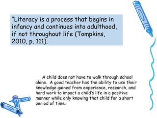 “Literacy is a process that begins in
infancy and continues into adulthood,
if not throughout life (Tompkins,
2010, p. 111).
A child does not have to walk through school
alone. A good teacher has the ability to use their
knowledge gained from experience, research, and
hard work to impact a child’s life in a positive
manner while only knowing that child for a short
period of time.
 