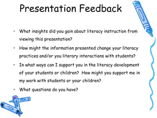 Presentation Feedback
• What insights did you gain about literacy instruction from
viewing this presentation?
• How might the information presented change your literacy
practices and/or you literary interactions with students?
• In what ways can I support you in the literacy development
of your students or children? How might you support me in
my work with students or your children?
• What questions do you have?
 