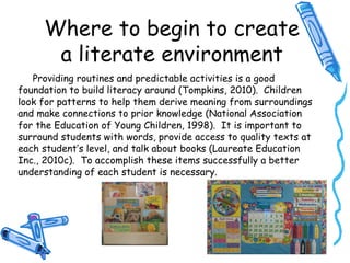 Where to begin to create
a literate environment
Providing routines and predictable activities is a good
foundation to build literacy around (Tompkins, 2010). Children
look for patterns to help them derive meaning from surroundings
and make connections to prior knowledge (National Association
for the Education of Young Children, 1998). It is important to
surround students with words, provide access to quality texts at
each student’s level, and talk about books (Laureate Education
Inc., 2010c). To accomplish these items successfully a better
understanding of each student is necessary.
 