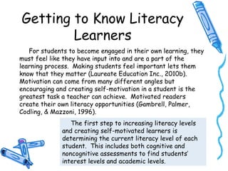 Getting to Know Literacy
Learners
For students to become engaged in their own learning, they
must feel like they have input into and are a part of the
learning process. Making students feel important lets them
know that they matter (Laureate Education Inc., 2010b).
Motivation can come from many different angles but
encouraging and creating self-motivation in a student is the
greatest task a teacher can achieve. Motivated readers
create their own literacy opportunities (Gambrell, Palmer,
Codling, & Mazzoni, 1996).
The first step to increasing literacy levels
and creating self-motivated learners is
determining the current literacy level of each
student. This includes both cognitive and
noncognitive assessments to find students’
interest levels and academic levels.
 