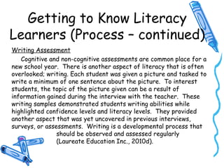 Getting to Know Literacy
Learners (Process – continued)
Writing Assessment
Cognitive and non-cognitive assessments are common place for a
new school year. There is another aspect of literacy that is often
overlooked; writing. Each student was given a picture and tasked to
write a minimum of one sentence about the picture. To interest
students, the topic of the picture given can be a result of
information gained during the interview with the teacher. These
writing samples demonstrated students writing abilities while
highlighted confidence levels and literacy levels. They provided
another aspect that was yet uncovered in previous interviews,
surveys, or assessments. Writing is a developmental process that
should be observed and assessed regularly
(Laureate Education Inc., 2010d).
 