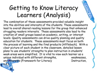 Getting to Know Literacy
Learners (Analysis)
The combination of these assessments provided valuable insight
into the abilities and interests of the students. These assessments
lead to overall shared reading lessons for the group that enhanced
struggling readers interests. These assessments also lead to the
creation of small groups based on academic, writing, or interest
levels. Quality assessments can drive quality planning and quality
education for students. These assessments must focus on both
the process of learning and the final products (Afflebach). With a
clear picture of each student in the classroom, detailed lesson
plans to use students’ strengths to plan instruction in students’
weak areas were simplified. It is vital to view each learner as a
unique individual with different strengths, weaknesses,
and interests (Framework for Literacy Instruction,
n.d.).
 