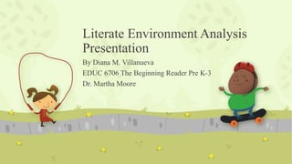 Literate Environment Analysis
Presentation
By Diana M. Villanueva
EDUC 6706 The Beginning Reader Pre K-3
Dr. Martha Moore
 