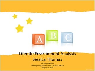 Literate Environment Analysis
Jessica Thomas
Dr. Martha Moore
The Beginning Reader, Pre K-3, EDUC-6706G-4
August 17, 2014
 