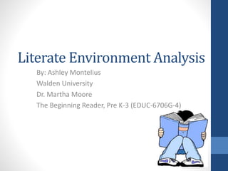 Literate Environment Analysis
By: Ashley Montelius
Walden University
Dr. Martha Moore
The Beginning Reader, Pre K-3 (EDUC-6706G-4)
 