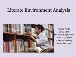 Literate Environment Analysis 
Amber White 
EDUC 6706 
The Beginning Reader, 
Pre-K – 3rd grade 
Walden University 
December 2014 
 