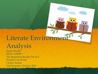 Literate Environment 
Analysis 
Sarah Wydler 
EDUC-6706R-1 
The Beginning Reader Pre K-3 
Walden University 
Cindee Easton 
Fall Semester, October 2014 
 