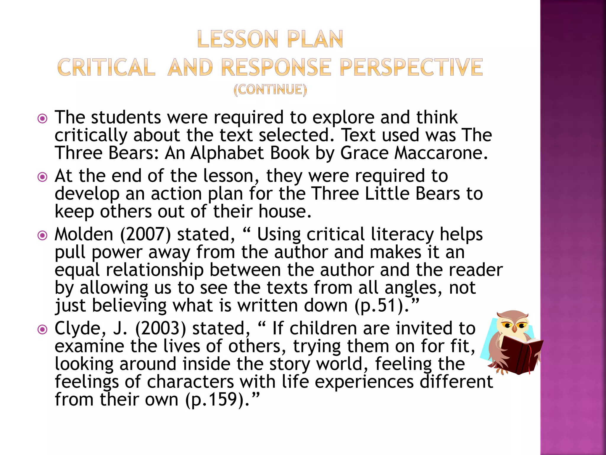  The students were required to explore and think 
critically about the text selected. Text used was The 
Three Bears: An Alphabet Book by Grace Maccarone. 
 At the end of the lesson, they were required to 
develop an action plan for the Three Little Bears to 
keep others out of their house. 
 Molden (2007) stated, “ Using critical literacy helps 
pull power away from the author and makes it an 
equal relationship between the author and the reader 
by allowing us to see the texts from all angles, not 
just believing what is written down (p.51).” 
 Clyde, J. (2003) stated, “ If children are invited to 
examine the lives of others, trying them on for fit, 
looking around inside the story world, feeling the 
feelings of characters with life experiences different 
from their own (p.159).” 
 