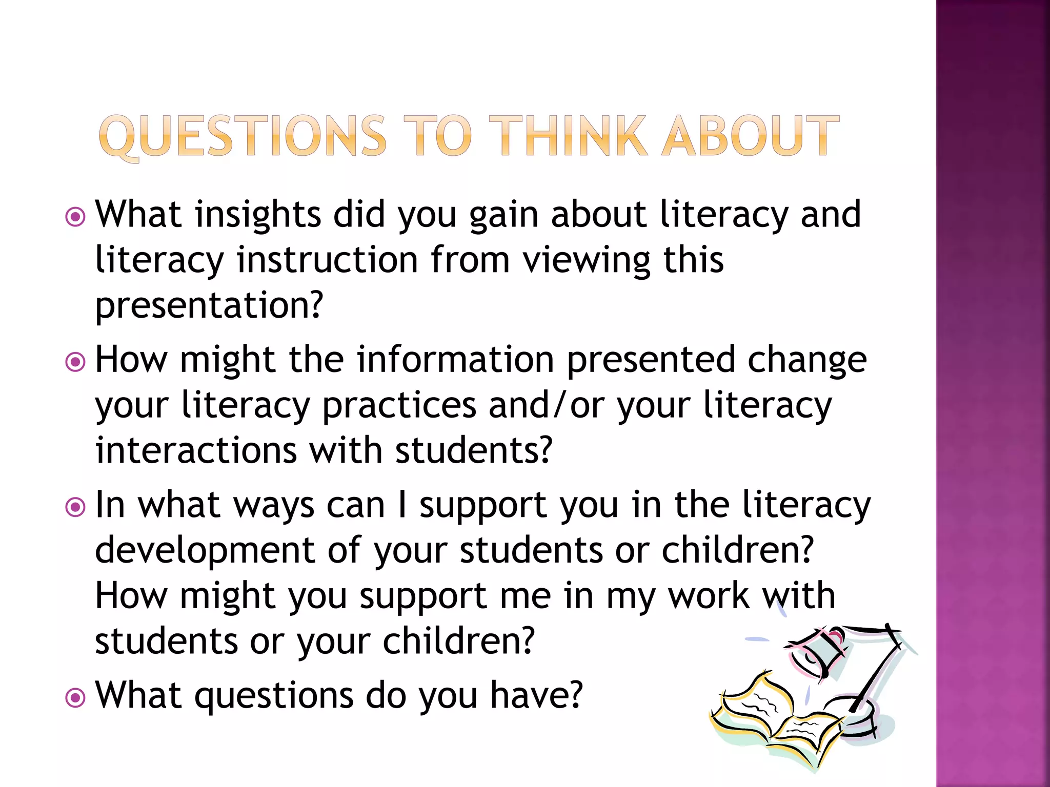  What insights did you gain about literacy and 
literacy instruction from viewing this 
presentation? 
 How might the information presented change 
your literacy practices and/or your literacy 
interactions with students? 
 In what ways can I support you in the literacy 
development of your students or children? 
How might you support me in my work with 
students or your children? 
 What questions do you have? 
 