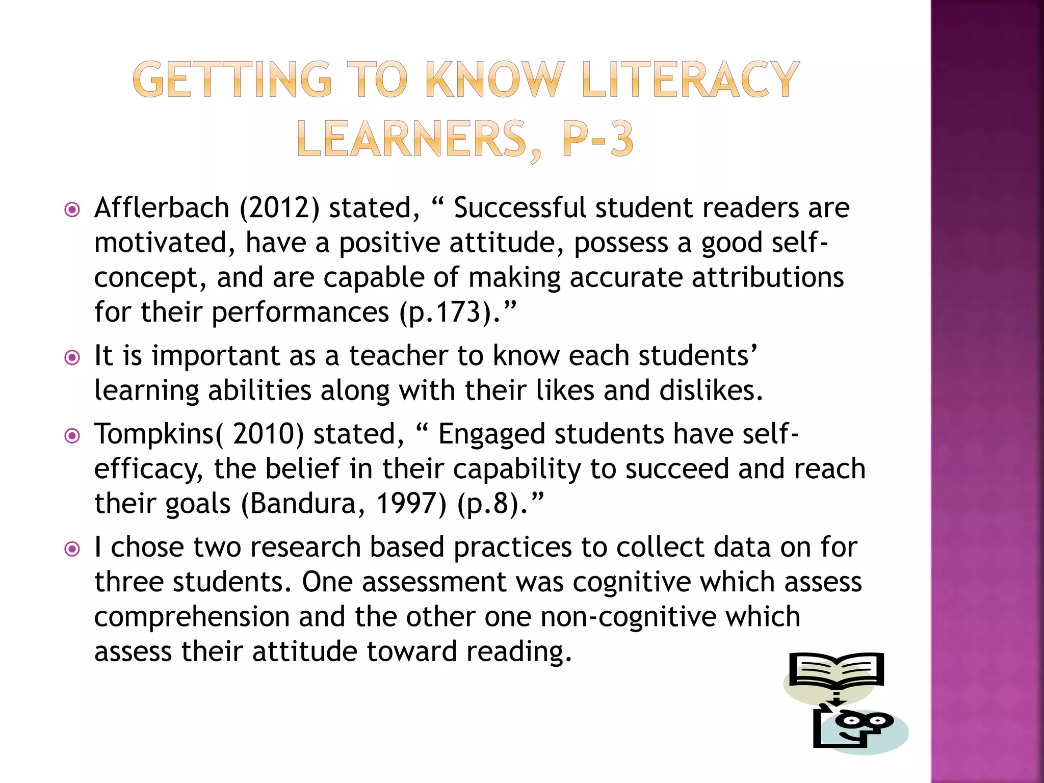  Afflerbach (2012) stated, “ Successful student readers are 
motivated, have a positive attitude, possess a good self-concept, 
and are capable of making accurate attributions 
for their performances (p.173).” 
 It is important as a teacher to know each students’ 
learning abilities along with their likes and dislikes. 
 Tompkins( 2010) stated, “ Engaged students have self-efficacy, 
the belief in their capability to succeed and reach 
their goals (Bandura, 1997) (p.8).” 
 I chose two research based practices to collect data on for 
three students. One assessment was cognitive which assess 
comprehension and the other one non-cognitive which 
assess their attitude toward reading. 
 