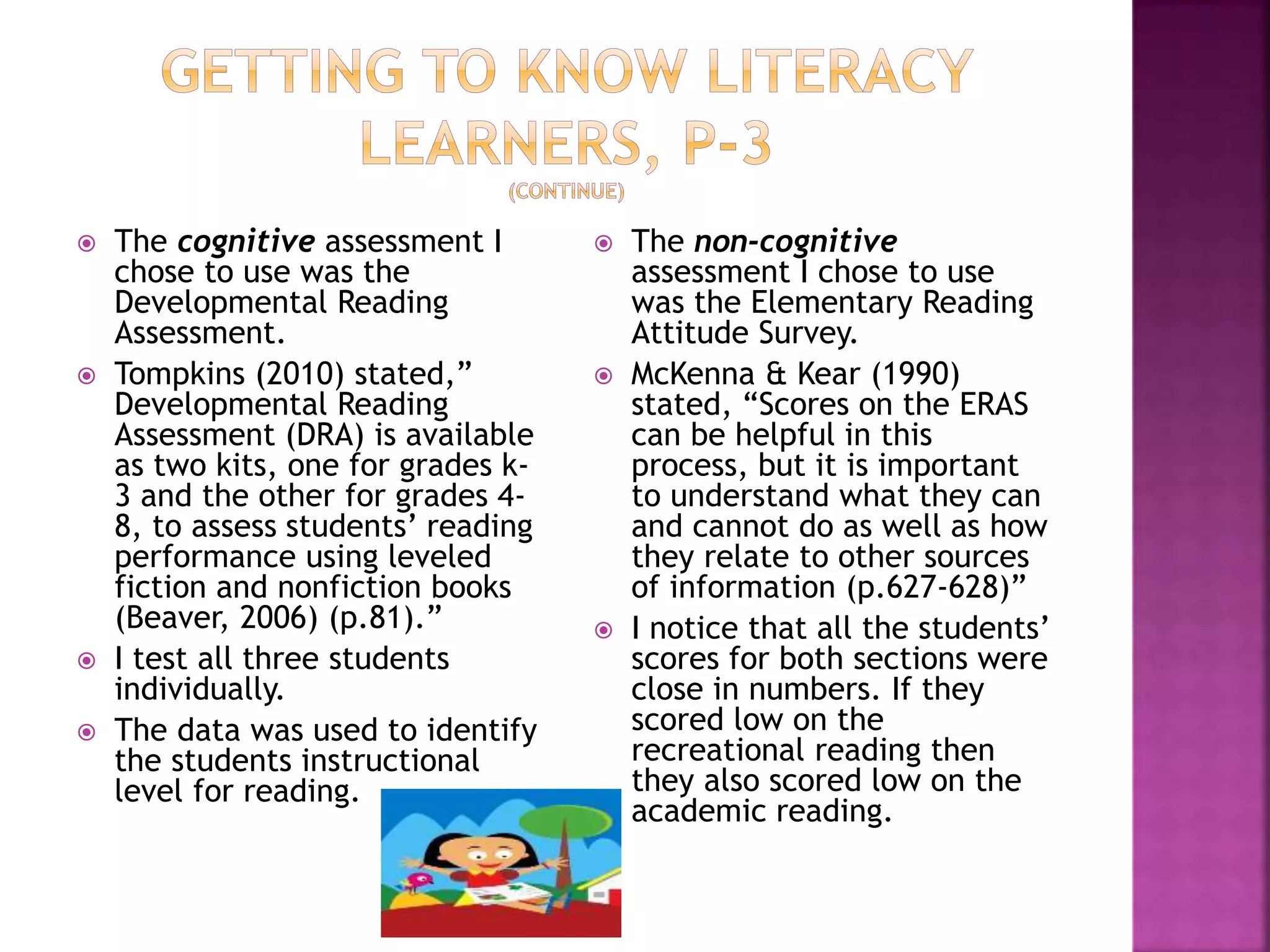  The cognitive assessment I 
chose to use was the 
Developmental Reading 
Assessment. 
 Tompkins (2010) stated,” 
Developmental Reading 
Assessment (DRA) is available 
as two kits, one for grades k- 
3 and the other for grades 4- 
8, to assess students’ reading 
performance using leveled 
fiction and nonfiction books 
(Beaver, 2006) (p.81).” 
 I test all three students 
individually. 
 The data was used to identify 
the students instructional 
level for reading. 
 The non-cognitive 
assessment I chose to use 
was the Elementary Reading 
Attitude Survey. 
 McKenna & Kear (1990) 
stated, “Scores on the ERAS 
can be helpful in this 
process, but it is important 
to understand what they can 
and cannot do as well as how 
they relate to other sources 
of information (p.627-628)” 
 I notice that all the students’ 
scores for both sections were 
close in numbers. If they 
scored low on the 
recreational reading then 
they also scored low on the 
academic reading. 
 