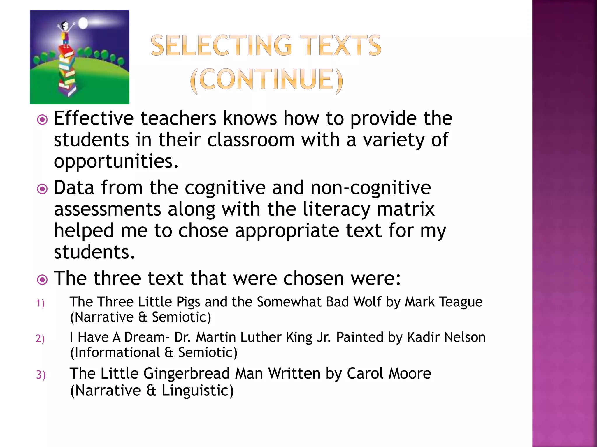  Effective teachers knows how to provide the 
students in their classroom with a variety of 
opportunities. 
 Data from the cognitive and non-cognitive 
assessments along with the literacy matrix 
helped me to chose appropriate text for my 
students. 
 The three text that were chosen were: 
1) The Three Little Pigs and the Somewhat Bad Wolf by Mark Teague 
(Narrative & Semiotic) 
2) I Have A Dream- Dr. Martin Luther King Jr. Painted by Kadir Nelson 
(Informational & Semiotic) 
3) The Little Gingerbread Man Written by Carol Moore 
(Narrative & Linguistic) 
 